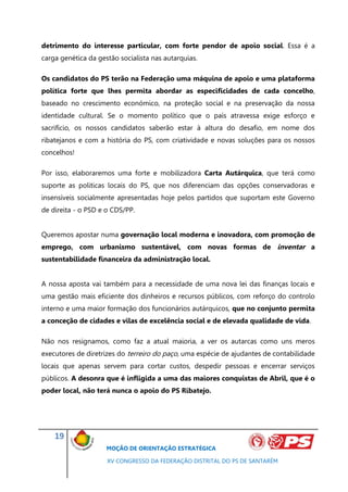 detrimento do interesse particular, com forte pendor de apoio social. Essa é a
carga genética da gestão socialista nas autarquias.

Os candidatos do PS terão na Federação uma máquina de apoio e uma plataforma
política forte que lhes permita abordar as especificidades de cada concelho,
baseado no crescimento económico, na proteção social e na preservação da nossa
identidade cultural. Se o momento político que o país atravessa exige esforço e
sacrifício, os nossos candidatos saberão estar à altura do desafio, em nome dos
ribatejanos e com a história do PS, com criatividade e novas soluções para os nossos
concelhos!

Por isso, elaboraremos uma forte e mobilizadora Carta Autárquica, que terá como
suporte as politicas locais do PS, que nos diferenciam das opções conservadoras e
insensíveis socialmente apresentadas hoje pelos partidos que suportam este Governo
de direita - o PSD e o CDS/PP.


Queremos apostar numa governação local moderna e inovadora, com promoção de
emprego, com urbanismo sustentável, com novas formas de inventar a
sustentabilidade financeira da administração local.


A nossa aposta vai também para a necessidade de uma nova lei das finanças locais e
uma gestão mais eficiente dos dinheiros e recursos públicos, com reforço do controlo
interno e uma maior formação dos funcionários autárquicos, que no conjunto permita
a conceção de cidades e vilas de excelência social e de elevada qualidade de vida.

Não nos resignamos, como faz a atual maioria, a ver os autarcas como uns meros
executores de diretrizes do terreiro do paço, uma espécie de ajudantes de contabilidade
locais que apenas servem para cortar custos, despedir pessoas e encerrar serviços
públicos. A desonra que é infligida a uma das maiores conquistas de Abril, que é o
poder local, não terá nunca o apoio do PS Ribatejo.




    19
                     MOÇÃO DE ORIENTAÇÃO ESTRATÉGICA

                     XV CONGRESSO DA FEDERAÇÃO DISTRITAL DO PS DE SANTARÉM
 
