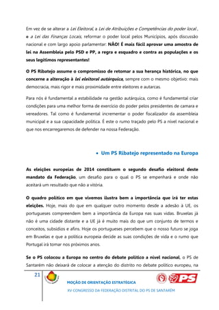 Em vez de se alterar a Lei Eleitoral, a Lei de Atribuições e Competências do poder local ,
e a Lei das Finanças Locais, reformar o poder local pelos Municípios, após discussão
nacional e com largo apoio parlamentar: NÃO! É mais fácil aprovar uma amostra de
lei na Assembleia pelo PSD e PP, a regra e esquadro e contra as populações e os
seus legítimos representantes!

O PS Ribatejo assume o compromisso de retomar a sua herança histórica, no que
concerne a alteração à lei eleitoral autárquica, sempre com o mesmo objetivo: mais
democracia, mais rigor e mais proximidade entre eleitores e autarcas.

Para nós é fundamental a estabilidade na gestão autárquica, como é fundamental criar
condições para uma melhor forma de exercício do poder pelos presidentes de camara e
vereadores. Tal como é fundamental incrementar o poder fiscalizador da assembleia
municipal e a sua capacidade política. É este o rumo traçado pelo PS a nível nacional e
que nos encarregaremos de defender na nossa Federação.




                                     Um PS Ribatejo representado na Europa


As eleições europeias de 2014 constituem o segundo desafio eleitoral deste
mandato da Federação, um desafio para o qual o PS se empenhará e onde não
aceitará um resultado que não a vitória.

O quadro político em que vivemos ilustra bem a importância que irá ter estas
eleições. Hoje, mais do que em qualquer outro momento desde a adesão à UE, os
portugueses compreendem bem a importância da Europa nas suas vidas. Bruxelas já
não é uma cidade distante e a UE já é muito mais do que um conjunto de termos e
conceitos, subsídios e afins. Hoje os portugueses percebem que o nosso futuro se joga
em Bruxelas e que a política europeia decide as suas condições de vida e o rumo que
Portugal irá tomar nos próximos anos.

Se o PS colocou a Europa no centro do debate político a nível nacional, o PS de
Santarém não deixará de colocar a atenção do distrito no debate político europeu, na

    21
                     MOÇÃO DE ORIENTAÇÃO ESTRATÉGICA

                     XV CONGRESSO DA FEDERAÇÃO DISTRITAL DO PS DE SANTARÉM
 