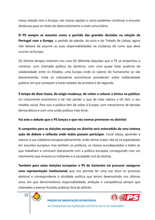 nossa relação com a Europa, nas nossas opções e como podemos continuar a encurtar
distâncias para os níveis de desenvolvimento a nível comunitário.

O PS sempre se assumiu como o partido das grandes decisões na relação de
Portugal com a Europa, o partido da adesão, do euro e do Tratado de Lisboa, agora
não deixará de assumir as suas responsabilidades na mudança de rumo que deve
ocorrer na Europa.

Os últimos tempos mostram-nos uma UE diferente daquelas que o PS se empenhou a
construir, com chamada política do diretório, com uma quase total ausência de
solidariedade entre os Estados, uma Europa onde os valores do humanismo se vão
desvanecendo, onde os indicadores económicos prevalecem sobre solidariedade
política, em que começam a haver estados de primeira e de segunda.


É tempo de dizer basta, de exigir mudança, de voltar a colocar a tónica na política,
no crescimento económico e de não perder o que de mais valioso a UE tem, o seu
modelo social. Para isso a política tem de voltar à Europa, com mecanismos de decisão
democráticos e com uma união política mais forte.

Foi este o debate que o PS lançou e que nós iremos promover no distrito!

A campanha para as eleições europeias no distrito será antecedida de uma intensa
ação de debate e reflexão onde todos possam participar, trocar ideias, aprender e
exercer a sua cidadania europeia plenamente, onde iremos trazer não só os especialistas
em assuntos europeus mas também os políticos, os nossos eurodeputados e todos os
que trabalham e convivem diariamente com a política europeia, conseguindo criar um
movimento que envolva os militantes e a sociedade civil do distrito.

Também para estas eleições europeias o PS de Santarém irá procurar assegurar
uma representação institucional que nos permita ter uma voz ativa no processo
eleitoral e correspondente à atividade política que temos desenvolvido nos últimos
anos, em que demonstrámos responsabilidade, ambição e competência sempre que
chamados a exercer funções públicas fora do distrito.

    22
                     MOÇÃO DE ORIENTAÇÃO ESTRATÉGICA

                     XV CONGRESSO DA FEDERAÇÃO DISTRITAL DO PS DE SANTARÉM
 
