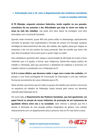 Articulação com a JS, com o departamento das mulheres socialistas
                                                        e com as secções setoriais


O PS Ribatejo, enquanto estrutura federativa, tendo orgulho no seu passado,
consciência do seu presente e das dificuldades que hoje se vivem em todas as
áreas da vida dos cidadãos, não pode nem deve deixar de privilegiar uma forte
articulação com a Juventude Socialista.

Quando neste momento, quase 40% dos jovens estão no desemprego, especialmente
centrado na geração mais especializada e formada de sempre em Portugal, qualquer
estratégia de desenvolvimento das vilas, das cidades, das regiões, passa por integrar as
propostas e dar voz aos anseios da nossa juventude. Não faz sentido que assim não
seja. Não há qualquer futuro para quem o quiser negar ou vedar!

Esta candidatura, querendo abrir espaço e oportunidade de afirmação de muitos e bons
militantes que a JS ajudou a formar, quer integrá-los, dando-lhes espaço político de
trabalho e afirmação, pelo que assumimos o desiderato de colaborar e promover um
trabalho intenso e coordenado com a Federação da JS.

A JS é o nosso alfobre, que devemos cuidar e regar com o maior dos cuidados, até
porque é uma fonte privilegiada de transmissão de informação e uma das melhores
formas de recrutamento de novos militantes para o PS.

Nesse sentido, assumimos que em todos os grupos de trabalho que venham a funcionar
na sequência do trabalho da Federação, estará sempre pelo menos um elemento
indicado pela Federação da JS.

Por outro lado, o Departamento das Mulheres Socialistas, que tem igualmente, um
papel fulcral na atração de novos militantes, de promoção de um tratamento de
igualdade efetivo entre nós e na sociedade, deve merecer a atenção que lhe é
devida. A afirmação de uma atuação política integradora do género, num estreito
relacionamento com um departamento ativo e próximo, fará um PS mais forte e coeso.




    23
                     MOÇÃO DE ORIENTAÇÃO ESTRATÉGICA

                     XV CONGRESSO DA FEDERAÇÃO DISTRITAL DO PS DE SANTARÉM
 