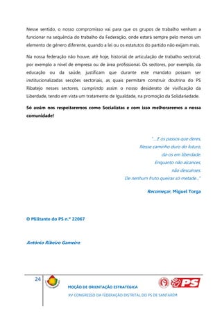 Nesse sentido, o nosso compromisso vai para que os grupos de trabalho venham a
funcionar na sequência do trabalho da Federação, onde estará sempre pelo menos um
elemento de género diferente, quando a lei ou os estatutos do partido não exijam mais.

Na nossa federação não houve, até hoje, historial de articulação de trabalho sectorial,
por exemplo a nível de empresa ou de área profissional. Os sectores, por exemplo, da
educação ou da saúde, justificam que durante este mandato possam ser
institucionalizadas secções sectoriais, as quais permitam construir doutrina do PS
Ribatejo nesses sectores, cumprindo assim o nosso desiderato de vivificação da
Liberdade, tendo em vista um tratamento de Igualdade, na promoção da Solidariedade.

Só assim nos respeitaremos como Socialistas e com isso melhoraremos a nossa
comunidade!




                                                              “…E os passos que deres,
                                                        Nesse caminho duro do futuro,
                                                                   dá-os em liberdade.
                                                               Enquanto não alcances,
                                                                        não descanses.
                                                De nenhum fruto queiras só metade…”

                                                            Recomeçar, Miguel Torga




O Militante do PS n.º 22067




António Ribeiro Gameiro




    24
                    MOÇÃO DE ORIENTAÇÃO ESTRATÉGICA

                    XV CONGRESSO DA FEDERAÇÃO DISTRITAL DO PS DE SANTARÉM
 