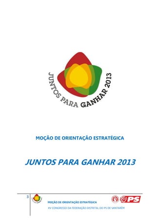 MOÇÃO DE ORIENTAÇÃO ESTRATÉGICA




JUNTOS PARA GANHAR 2013


3
        MOÇÃO DE ORIENTAÇÃO ESTRATÉGICA

        XV CONGRESSO DA FEDERAÇÃO DISTRITAL DO PS DE SANTARÉM
 