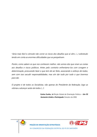 “Seria   mais fácil e cómodo não correr os riscos dos desafios que aí vêm, (…) sobretudo
tendo em conta as enormes dificuldades que se perspetivam.


Porém, como sabem os que nos conhecem melhor, não somos dos que viram as costas
aos desafios e riscos políticos. Antes pelo contrário enfrentamo-los com coragem e
determinação, procurando fazer o que tem de ser feito, associando o esforço de todos,
sem com isso sacudir responsabilidades, mas sim dar tudo por tudo o que tivermos
para dar.


O projeto é de todos os Socialistas, não apenas do Presidente da federação, logo as
vitórias a alcançar serão de todos (…)”.

                                   Carlos Cunha, in Moção Global de Orientação Politica – Um PS
                                   Santarém Unido e Participado, Outubro de 2000.




         4
                       MOÇÃO DE ORIENTAÇÃO ESTRATÉGICA

                       XV CONGRESSO DA FEDERAÇÃO DISTRITAL DO PS DE SANTARÉM
 