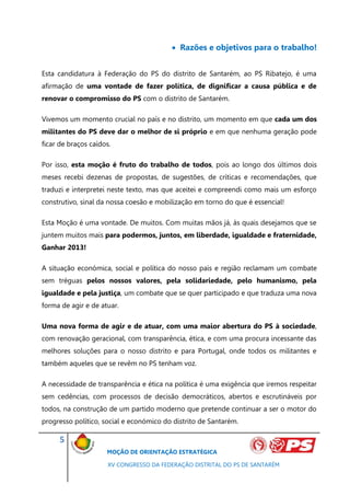  Razões e objetivos para o trabalho!


Esta candidatura à Federação do PS do distrito de Santarém, ao PS Ribatejo, é uma
afirmação de uma vontade de fazer política, de dignificar a causa pública e de
renovar o compromisso do PS com o distrito de Santarém.

Vivemos um momento crucial no país e no distrito, um momento em que cada um dos
militantes do PS deve dar o melhor de si próprio e em que nenhuma geração pode
ficar de braços caídos.

Por isso, esta moção é fruto do trabalho de todos, pois ao longo dos últimos dois
meses recebi dezenas de propostas, de sugestões, de críticas e recomendações, que
traduzi e interpretei neste texto, mas que aceitei e compreendi como mais um esforço
construtivo, sinal da nossa coesão e mobilização em torno do que é essencial!

Esta Moção é uma vontade. De muitos. Com muitas mãos já, às quais desejamos que se
juntem muitos mais para podermos, juntos, em liberdade, igualdade e fraternidade,
Ganhar 2013!

A situação económica, social e política do nosso país e região reclamam um combate
sem tréguas pelos nossos valores, pela solidariedade, pelo humanismo, pela
igualdade e pela justiça, um combate que se quer participado e que traduza uma nova
forma de agir e de atuar.

Uma nova forma de agir e de atuar, com uma maior abertura do PS à sociedade,
com renovação geracional, com transparência, ética, e com uma procura incessante das
melhores soluções para o nosso distrito e para Portugal, onde todos os militantes e
também aqueles que se revêm no PS tenham voz.

A necessidade de transparência e ética na política é uma exigência que iremos respeitar
sem cedências, com processos de decisão democráticos, abertos e escrutináveis por
todos, na construção de um partido moderno que pretende continuar a ser o motor do
progresso político, social e económico do distrito de Santarém.

      5
                     MOÇÃO DE ORIENTAÇÃO ESTRATÉGICA

                      XV CONGRESSO DA FEDERAÇÃO DISTRITAL DO PS DE SANTARÉM
 