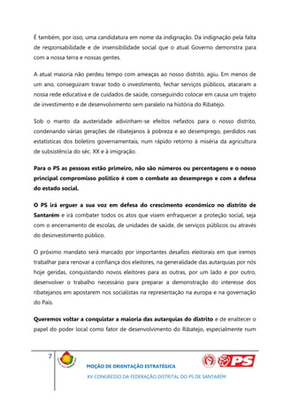 É também, por isso, uma candidatura em nome da indignação. Da indignação pela falta
de responsabilidade e de insensibilidade social que o atual Governo demonstra para
com a nossa terra e nossas gentes.

A atual maioria não perdeu tempo com ameaças ao nosso distrito, agiu. Em menos de
um ano, conseguiram travar todo o investimento, fechar serviços públicos, atacaram a
nossa rede educativa e de cuidados de saúde, conseguindo colocar em causa um trajeto
de investimento e de desenvolvimento sem paralelo na história do Ribatejo.

Sob o manto da austeridade adivinham-se efeitos nefastos para o nosso distrito,
condenando várias gerações de ribatejanos à pobreza e ao desemprego, perdidos nas
estatísticas dos boletins governamentais, num rápido retorno à miséria da agricultura
de subsistência do séc. XX e à imigração.

Para o PS as pessoas estão primeiro, não são números ou percentagens e o nosso
principal compromisso político é com o combate ao desemprego e com a defesa
do estado social.

O PS irá erguer a sua voz em defesa do crescimento económico no distrito de
Santarém e irá combater todos os atos que visem enfraquecer a proteção social, seja
com o encerramento de escolas, de unidades de saúde, de serviços públicos ou através
do desinvestimento público.

O próximo mandato será marcado por importantes desafios eleitorais em que iremos
trabalhar para renovar a confiança dos eleitores, na generalidade das autarquias por nós
hoje geridas, conquistando novos eleitores para as outras, por um lado e por outro,
desenvolver o trabalho necessário para preparar a demonstração do interesse dos
ribatejanos em apostarem nos socialistas na representação na europa e na governação
do País.

Queremos voltar a conquistar a maioria das autarquias do distrito e de enaltecer o
papel do poder local como fator de desenvolvimento do Ribatejo, especialmente num



     7
                     MOÇÃO DE ORIENTAÇÃO ESTRATÉGICA

                     XV CONGRESSO DA FEDERAÇÃO DISTRITAL DO PS DE SANTARÉM
 
