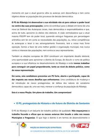 momento em que o atual governo olha os autarcas com desconfiança e tem como
objetivo afastar as populações dos processos de decisão democrática.

O PS do Ribatejo irá desenvolver a sua atividade não só para colocar o poder local
no centro das suas preocupações, como irá contribuir para o debate em torno de uma
nova Lei Eleitoral das Autarquias Locais, mais democrática e responsabilizadora e que,
acima de tudo, aproxime os eleitos dos eleitores. A visão centralizadora que a atual
maioria PSD/PP tem do poder local, querendo extinguir freguesias por percentagem
aritmética sem ter em conta as necessidades das populações, ou, retirar competências
às autarquias e tecer o seu estrangulamento financeiro, terá a nossa mais firme
oposição. Somos a favor de uma melhor gestão e organização municipal, mas nunca
contra o interesse das populações, nem contra os seus representantes.

Também as eleições europeias de 2014 constituem um importante desafio eleitoral,
uma oportunidade para aproximar o distrito da Europa, de discutir o rumo da política
europeia e a sua influência no desenvolvimento do Ribatejo e onde iremos trabalhar
para conseguir um papel preponderante, tanto ao nível do debate político, como
da nossa representação.

Em suma, esta candidatura preconiza um PS forte, aberto e participado, capaz de
dar resposta aos novos desafios que enfrentamos. Uma candidatura de mudança e
de introdução de novos protagonistas; de defesa dos valores do socialismo
democrático; capaz de, uma vez mais, merecer a confiança da população do Ribatejo.

Esta é a nossa Moção. Um plano de trabalho. Um compromisso!




   O PS, protagonista da Historia e do futuro do Distrito de Santarém


O PS do Ribatejo é um baluarte de trabalho político de qualidade. Não esqueçamos o
trabalho fecundo e eficaz que os nossos autarcas têm levado a cabo nos nossos
Municípios e Freguesias. O que hoje o distrito é em termos de desenvolvimento e


     8
                    MOÇÃO DE ORIENTAÇÃO ESTRATÉGICA

                    XV CONGRESSO DA FEDERAÇÃO DISTRITAL DO PS DE SANTARÉM
 