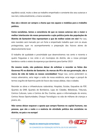 equilíbrio social, muito o deve ao trabalho empenhado e constante dos seus autarcas e
isso tem, indiscutivelmente, a marca socialista.


Eles são e devem ser sempre a chama que nos aquece e mobiliza para o trabalho
político.

Como socialistas, temos a consciência de que os nossos autarcas são o maior e
melhor interlocutor do nosso pensamento e ação política junto das populações do
Distrito de Santarém! Eles representam o que de melhor existe em nós! Por isso,
este mandato será marcado por um forte e empenhado trabalho quer com os atuais
protagonistas, quer no acompanhamento e preparação dos futuros atores do
desenvolvimento local.

O trabalho de qualidade e proximidade que desenvolvemos nas cento e noventa e
quatro freguesias e nos vinte e um municípios do distrito, são a nossa principal
bandeira e serão o esteio da esperança que daremos para Ganhar 2013!

Do mesmo modo, não podemos deixar de enfatizar e recordar os feitos dos
Governos PS no distrito de Santarém. As marcas do PS e da sua governação, são a
marca da vida de todos os nossos concidadãos! Negar isso, como pretendem os
nossos adversários, seria negar a razão da nossa existência, seria negar o porquê de
termos orgulho de fazermos parte do futuro das nossas aldeias, vilas e cidades.

Recordar as obras e infraestruturas rodoviárias, Hospitais, Escolas, Esquadras da PSP,
Quarteis da GNR, Quarteis de Bombeiros, Lojas do Cidadão, Bibliotecas, Tribunais,
Centros Culturais, Lares e Centros de Dia, Creches, apoio e informatização do ensino,
Centros Novas Oportunidades, Choque Tecnológico na vida de milhares de crianças e
jovens, etc..

Não vamos deixar esquecer a aposta que sempre fizemos no capital humano, nas
pessoas, que são a razão e a essência da atividade política dos socialistas no
distrito, no país e na europa!



      9
                     MOÇÃO DE ORIENTAÇÃO ESTRATÉGICA

                      XV CONGRESSO DA FEDERAÇÃO DISTRITAL DO PS DE SANTARÉM
 