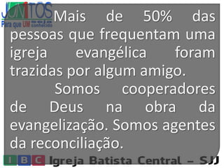 Mais de 50% das
pessoas que frequentam uma
igreja evangélica foram
trazidas por algum amigo.
Somos cooperadores
de Deus na obra da
evangelização. Somos agentes
da reconciliação.
 