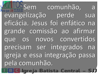 Sem comunhão, a
evangelização perde sua
eficácia. Jesus foi enfático na
grande comissão ao afirmar
que os novos convertidos
precisam ser integrados na
igreja e essa integração passa
pela comunhão.
 