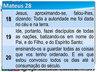 Mateus 28
18
Jesus, aproximando-se, falou-lhes,
dizendo: Toda a autoridade me foi dada
no céu e na terra.
19
Ide, portanto, fazei discípulos de todas
as nações, batizando-os em nome do
Pai, e do Filho, e do Espírito Santo;
20
ensinando-os a guardar todas as coisas
que vos tenho ordenado. E eis que
estou convosco todos os dias até à
consumação do século.
 