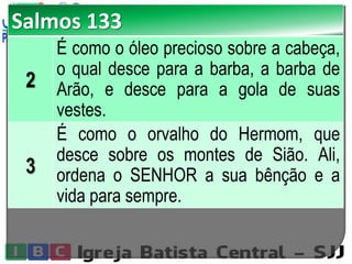 Salmos 133
2
É como o óleo precioso sobre a cabeça,
o qual desce para a barba, a barba de
Arão, e desce para a gola de suas
vestes.
3
É como o orvalho do Hermom, que
desce sobre os montes de Sião. Ali,
ordena o SENHOR a sua bênção e a
vida para sempre.
 