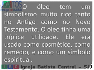O óleo tem um
simbolismo muito rico tanto
no Antigo como no Novo
Testamento. O óleo tinha uma
tríplice utilidade. Ele era
usado como cosmético, como
remédio, e como um símbolo
espiritual.
 