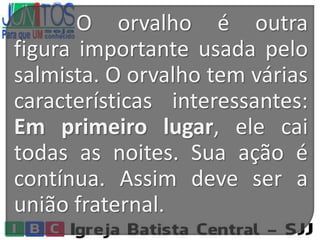 O orvalho é outra
figura importante usada pelo
salmista. O orvalho tem várias
características interessantes:
Em primeiro lugar, ele cai
todas as noites. Sua ação é
contínua. Assim deve ser a
união fraternal.
 