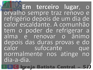 Em terceiro lugar, o
orvalho sempre traz renovo e
refrigério depois de um dia de
calor escaldante. A comunhão
tem o poder de refrigerar a
alma e renovar o ânimo
depois das duras provas e do
calor sufocante que
normalmente nos atinge no
dia-a-dia.
 