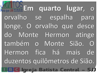 Em quarto lugar, o
orvalho se espalha para
longe. O orvalho que desce
do Monte Hermon atinge
também o Monte Sião. O
Hermon fica há mais de
duzentos quilômetros de Sião.
 