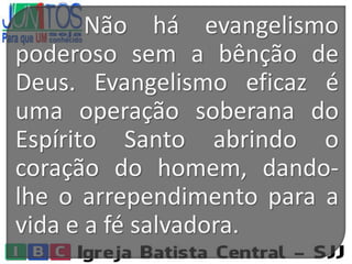 Não há evangelismo
poderoso sem a bênção de
Deus. Evangelismo eficaz é
uma operação soberana do
Espírito Santo abrindo o
coração do homem, dando-
lhe o arrependimento para a
vida e a fé salvadora.
 