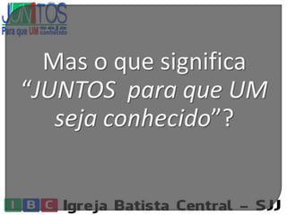 Mas o que significa
“JUNTOS para que UM
seja conhecido”?
 