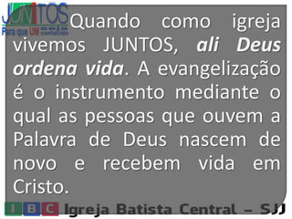 Quando como igreja
vivemos JUNTOS, ali Deus
ordena vida. A evangelização
é o instrumento mediante o
qual as pessoas que ouvem a
Palavra de Deus nascem de
novo e recebem vida em
Cristo.
 