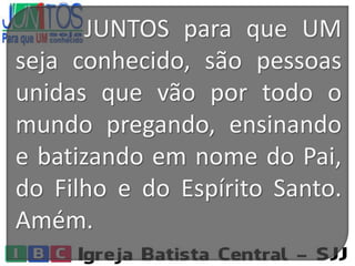 JUNTOS para que UM
seja conhecido, são pessoas
unidas que vão por todo o
mundo pregando, ensinando
e batizando em nome do Pai,
do Filho e do Espírito Santo.
Amém.
 