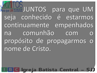 JUNTOS para que UM
seja conhecido é estarmos
continuamente empenhados
na comunhão com o
propósito de propagarmos o
nome de Cristo.
 