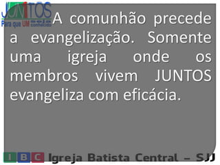 A comunhão precede
a evangelização. Somente
uma igreja onde os
membros vivem JUNTOS
evangeliza com eficácia.
 