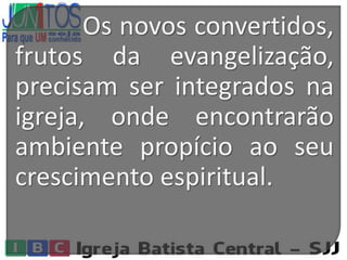 Os novos convertidos,
frutos da evangelização,
precisam ser integrados na
igreja, onde encontrarão
ambiente propício ao seu
crescimento espiritual.
 