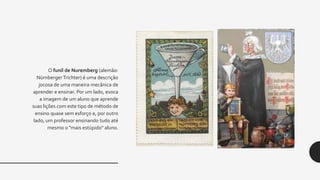 O funil de Nuremberg (alemão:
Nürnberger Trichter) é uma descrição
jocosa de uma maneira mecânica de
aprender e ensinar. Por um lado, evoca
a imagem de um aluno que aprende
suas lições com este tipo de método de
ensino quase sem esforço e, por outro
lado, um professor ensinando tudo até
mesmo o "mais estúpido" aluno.
 