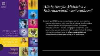 Alfabetização Midiática e
Informacional: você conhece?
Em 2011, a UNESCO lançou uma publicação que tem como objetivo
orientar os professores sobre o uso das tecnologias da informação e
da comunicação em seus projetos educacionais, fornecendo
métodos, currículos e recursos pedagógicos apropriados. Esse
lançamento, que ocorreu durante a Primeira Conferência de Mídia e
Informação, recebeu o nome de Alfabetização Midiática e
Informacional: currículo para formação de professores.
 