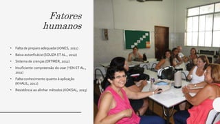 Fatores
humanos
• Falta de preparo adequada (JONES, 2011)
• Baixa autoeficácia (SOUZA ET AL., 2012)
• Sistema de crenças (ERTMER, 2012)
• Insuficiente compreensão do usar (YEN ET AL.,
2011)
• Falta conhecimento quanto à aplicação
(KHALIL, 2012)
• Resistência ao alinhar métodos (KOKSAL, 2013)
 