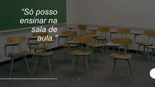 “Só posso
ensinar na
sala de
aula.”
 