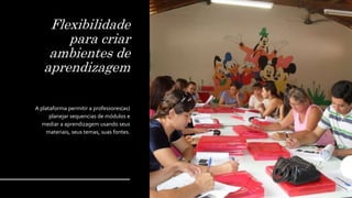 Flexibilidade
para criar
ambientes de
aprendizagem
A plataforma permitir a professores(as)
planejar sequencias de módulos e
mediar a aprendizagem usando seus
materiais, seus temas, suas fontes.
 