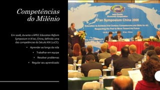 Competências
do Milênio
Em 2008, durante o APEC Education Reform
Symposium in Xi'an, China, definida uma
das competências do Século XXI (21CC).
• Aprender ao longo da vida
• Trabalhar em equipe
• Resolver problemas
• Regular seu aprendizado
 