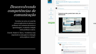 Desenvolvendo
competências de
comunicação
Constitui-se como um canal de
comunicação entre os alunos e o
professor nos contextos de ensino e
aprendizagem, mudando a relação
entre professor e aluno.
Citando Robert E. Slavin, “A dinâmica mais
importante na educação é a interação
entre professor e aluno”.
 