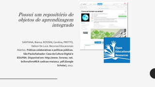 Possui um repositório de
objetos de aprendizagem
integrado
SANTANA, Bianca; ROSSINI, Carolina; PRETTO,
Nelson De Luca. Recursos Educacionais
Abertos. Práticas colaborativas e políticas públicas.
São Paulo/Salvador: Casa da Cultura Digital e
EDUFBA. Disponível em: http://www. livrorea. net.
br/livro/livroREA-1edicao-mai2012. pdf.[Google
Scholar], 2012.
 