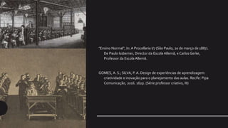 "Ensino Normal", In: A Procellaria I/7 (São Paulo, 20 de março de 1887).
De Paulo Issberner, Director da Escola Allemã, e Carlos Gerke,
Professor da Escola Allemã.
GOMES, A. S.; SILVA, P. A. Design de experiências de aprendizagem:
criatividade e inovação para o planejamento das aulas. Recife: Pipa
Comunicação, 2016. 162p. (Série professor criativo, III)
 