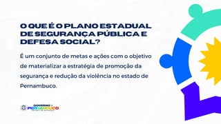 O QUE É O PLANO estadual
DE SEGURANÇA públicaE
DEFESASOCIAL?
É um conjunto de metas e ações com o objetivo
de materializar a estratégia de promoção da
segurança e redução da violência no estado de
Pernambuco.
 