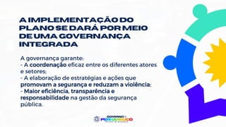 A implementaçãodo
plano se dará por meio
de uma governança
integrada
A governança garante:
- A coordenação eficaz entre os diferentes atores
e setores;
- A elaboração de estratégias e ações que
promovam a segurança e reduzam a violência;
- Maior eficiência, transparência e
responsabilidade na gestão da segurança
pública.
 
