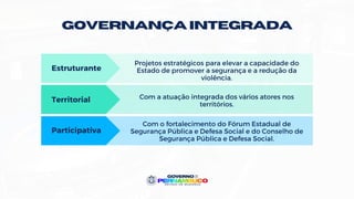 Participativa
GOVERNANÇA INTEGRADA
Estruturante
Territorial
Projetos estratégicos para elevar a capacidade do
Estado de promover a segurança e a redução da
violência.
Com a atuação integrada dos vários atores nos
territórios.
Com o fortalecimento do Fórum Estadual de
Segurança Pública e Defesa Social e do Conselho de
Segurança Pública e Defesa Social.
 