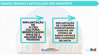 CIDADES SEGURAS E ARTICULAÇÃO COM MUNICÍPIOS
IMPLANTAÇÃO
DE
14 CEU
CULTURA,
BENEFICIANDO
MAIS DE 2
MILHÕES DE
PESSOAS
IMPLANTAÇÃO
DE 2 CENTROS
COMUNITÁRIOS –
CONVIVE, EM
VITÓRIA DE
SANTO ANTÃO E
SÃO LOURENÇO
DA MATA
 