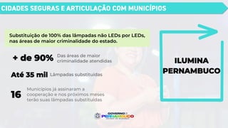 CIDADES SEGURAS E ARTICULAÇÃO COM MUNICÍPIOS
ILUMINA
PERNAMBUCO
Substituição de 100% das lâmpadas não LEDs por LEDs,
nas áreas de maior criminalidade do estado.
Das áreas de maior
criminalidade atendidas
+ de 90%
Lâmpadas substituídas
Até 35 mil
16
Municípios já assinaram a
cooperação e nos próximos meses
terão suas lâmpadas substituídas
 