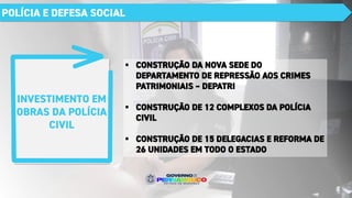 INVESTIMENTO EM
OBRAS DA POLÍCIA
CIVIL
POLÍCIA E DEFESA SOCIAL
▪ CONSTRUÇÃO DA NOVA SEDE DO
DEPARTAMENTO DE REPRESSÃO AOS CRIMES
PATRIMONIAIS – DEPATRI
▪ CONSTRUÇÃO DE 12 COMPLEXOS DA POLÍCIA
CIVIL
▪ CONSTRUÇÃO DE 15 DELEGACIAS E REFORMA DE
26 UNIDADES EM TODO O ESTADO
 