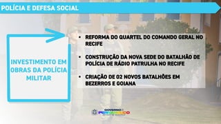 INVESTIMENTO EM
OBRAS DA POLÍCIA
MILITAR
POLÍCIA E DEFESA SOCIAL
▪ REFORMA DO QUARTEL DO COMANDO GERAL NO
RECIFE
▪ CONSTRUÇÃO DA NOVA SEDE DO BATALHÃO DE
POLÍCIA DE RÁDIO PATRULHA NO RECIFE
▪ CRIAÇÃO DE 02 NOVOS BATALHÕES EM
BEZERROS E GOIANA
 