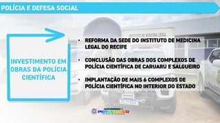INVESTIMENTO EM
OBRAS DA POLÍCIA
CIENTÍFICA
POLÍCIA E DEFESA SOCIAL
• REFORMA DA SEDE DO INSTITUTO DE MEDICINA
LEGAL DO RECIFE
• CONCLUSÃO DAS OBRAS DOS COMPLEXOS DE
POLÍCIA CIENTÍFICA DE CARUARU E SALGUEIRO
• IMPLANTAÇÃO DE MAIS 6 COMPLEXOS DE
POLÍCIA CIENTÍFICA NO INTERIOR DO ESTADO
 