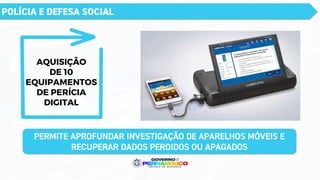 POLÍCIA E DEFESA SOCIAL
AQUISIÇÃO
DE 10
EQUIPAMENTOS
DE PERÍCIA
DIGITAL
PERMITE APROFUNDAR INVESTIGAÇÃO DE APARELHOS MÓVEIS E
RECUPERAR DADOS PERDIDOS OU APAGADOS
 