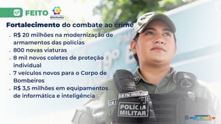 FEITO
Fortalecimento do combate ao crime
● R$ 20 milhões na modernização de
armamentos das polícias
● 800 novas viaturas
● 8 mil novos coletes de proteção
individual
● 7 veículos novos para o Corpo de
Bombeiros
● R$ 3,5 milhões em equipamentos
de informática e inteligência
 