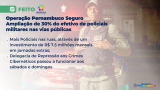 FEITO
● Mais Policiais nas ruas, através de um
investimento de R$ 7,5 milhões mensais
em jornadas extras;
● Delegacia de Repressão aos Crimes
Cibernéticos passou a funcionar aos
sábados e domingos
Operação Pernambuco Seguro
Ampliação de 30% do efetivo de policiais
militares nas vias públicas
 
