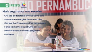 FEITO
Mais segurança nas escolas
● Criação do telefone 197 exclusivo para
ameaças e emergências em escolas
● Campanha Propague a Paz nas escolas
● Fortalecimento da patrulha escolar
● Monitoramento e investigação de
ameaças
 
