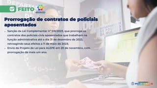 FEITO
Prorrogação de contratos de policiais
aposentados
● Sanção da Lei Complementar nº 518/2023, que prorroga os
contratos dos policiais civis aposentados que trabalham na
função administrativa até o dia 31 de dezembro de 2023,
retroagindo seus efeitos a 11 de maio de 2023;
● Envio de Projeto de Lei para ALEPE em 20 de novembro, com
prorrogação de mais um ano.
 