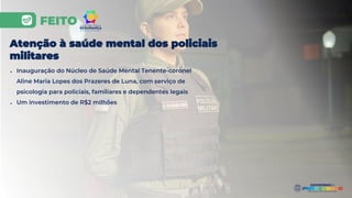 FEITO
Atenção à saúde mental dos policiais
militares
● Inauguração do Núcleo de Saúde Mental Tenente-coronel
Aline Maria Lopes dos Prazeres de Luna, com serviço de
psicologia para policiais, familiares e dependentes legais
● Um investimento de R$2 milhões
 