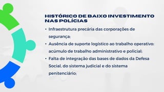 • Infraestrutura precária das corporações de
segurança;
• Ausência de suporte logístico ao trabalho operativo:
acúmulo de trabalho administrativo e policial;
• Falta de integração das bases de dados da Defesa
Social, do sistema judicial e do sistema
penitenciário;
Histórico de Baixo investimento
nas polícias
 